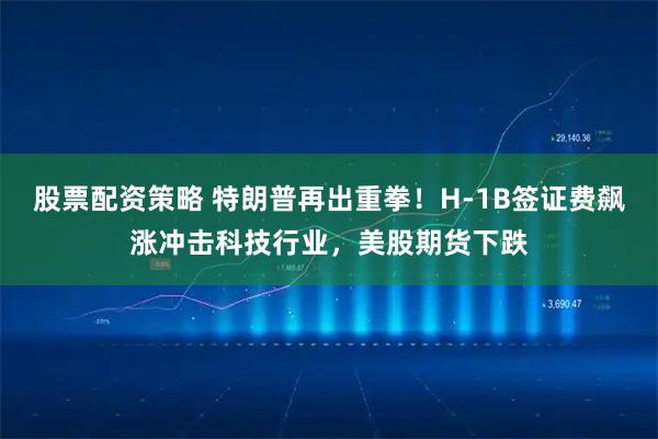 股票配资策略 特朗普再出重拳！H-1B签证费飙涨冲击科技行业，美股期货下跌