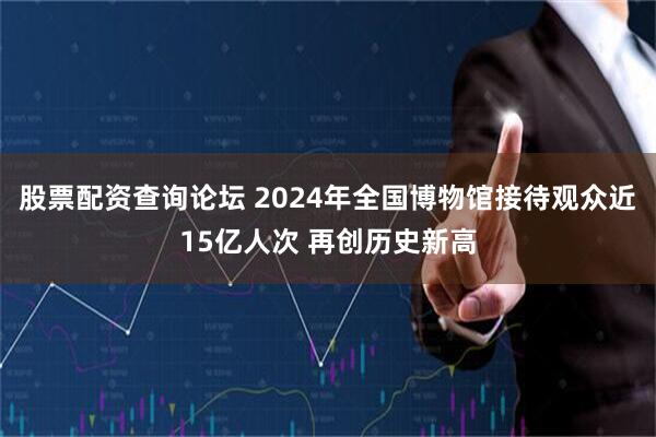 股票配资查询论坛 2024年全国博物馆接待观众近15亿人次 再创历史新高
