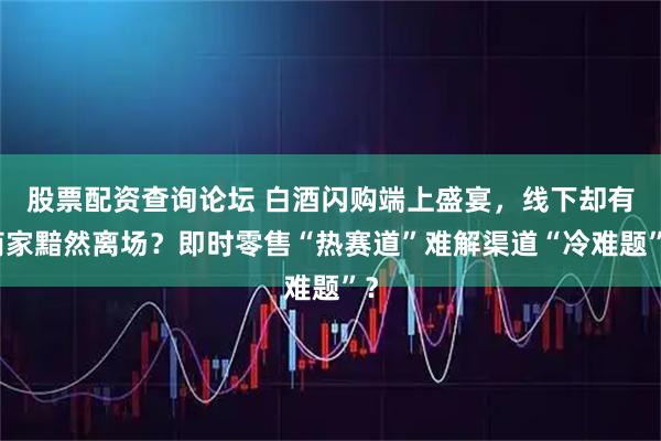 股票配资查询论坛 白酒闪购端上盛宴，线下却有商家黯然离场？即时零售“热赛道”难解渠道“冷难题”？