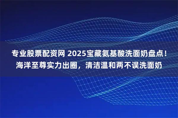 专业股票配资网 2025宝藏氨基酸洗面奶盘点！海洋至尊实力出圈，清洁温和两不误洗面奶