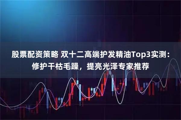 股票配资策略 双十二高端护发精油Top3实测：修护干枯毛躁，提亮光泽专家推荐