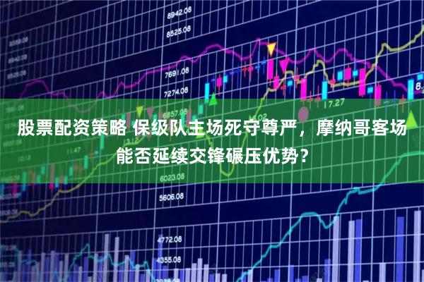 股票配资策略 保级队主场死守尊严，摩纳哥客场能否延续交锋碾压优势？