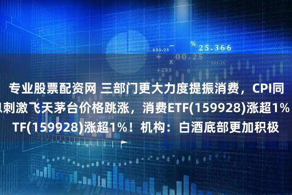 专业股票配资网 三部门更大力度提振消费，CPI同比涨幅扩大！控量消息刺激飞天茅台价格跳涨，消费ETF(159928)涨超1%！机构：白酒底部更加积极