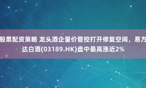 股票配资策略 龙头酒企量价管控打开修复空间，易方达白酒(03189.HK)盘中最高涨近2%