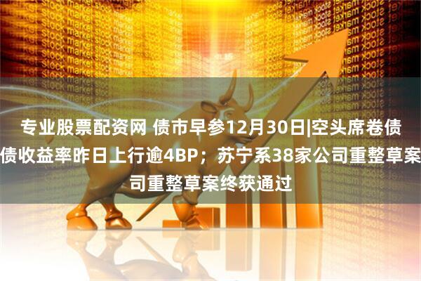 专业股票配资网 债市早参12月30日|空头席卷债市，超长债收益率昨日上行逾4BP；苏宁系38家公司重整草案终获通过