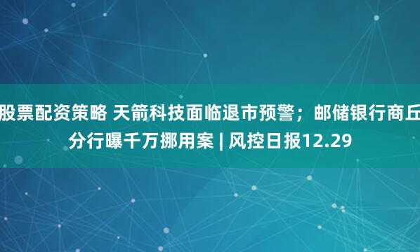 股票配资策略 天箭科技面临退市预警；邮储银行商丘分行曝千万挪用案 | 风控日报12.29