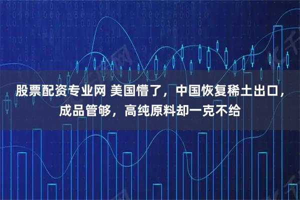 股票配资专业网 美国懵了，中国恢复稀土出口，成品管够，高纯原料却一克不给