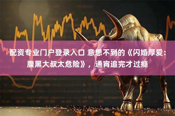 配资专业门户登录入口 意想不到的《闪婚厚爱：腹黑大叔太危险》，通宵追完才过瘾