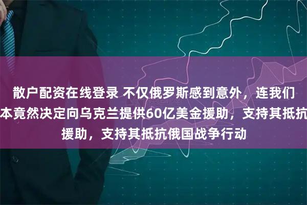 散户配资在线登录 不仅俄罗斯感到意外，连我们也震惊了，日本竟然决定向乌克兰提供60亿美金援助，支持其抵抗俄国战争行动