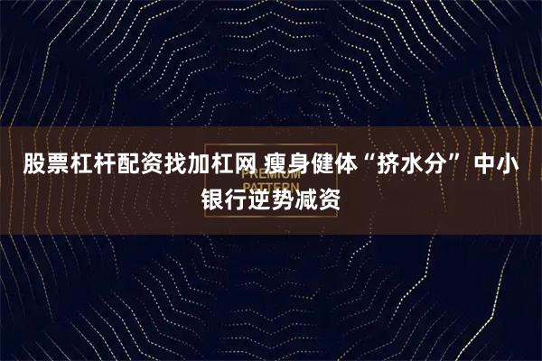 股票杠杆配资找加杠网 瘦身健体“挤水分” 中小银行逆势减资