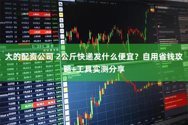 大的配资公司 2公斤快递发什么便宜？自用省钱攻略+工具实测分享