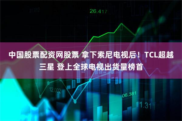 中国股票配资网股票 拿下索尼电视后！TCL超越三星 登上全球电视出货量榜首