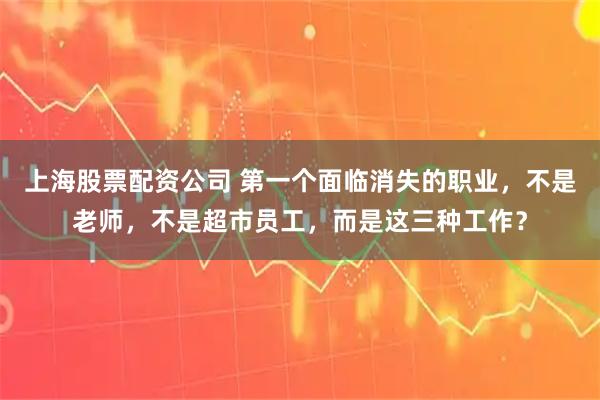 上海股票配资公司 第一个面临消失的职业，不是老师，不是超市员工，而是这三种工作？