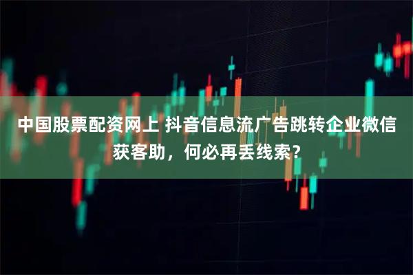 中国股票配资网上 抖音信息流广告跳转企业微信获客助，何必再丢线索？