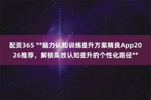 配资365 **脑力认知训练提升方案精良App2026推荐,解锁高效认知提升的个性化路径**