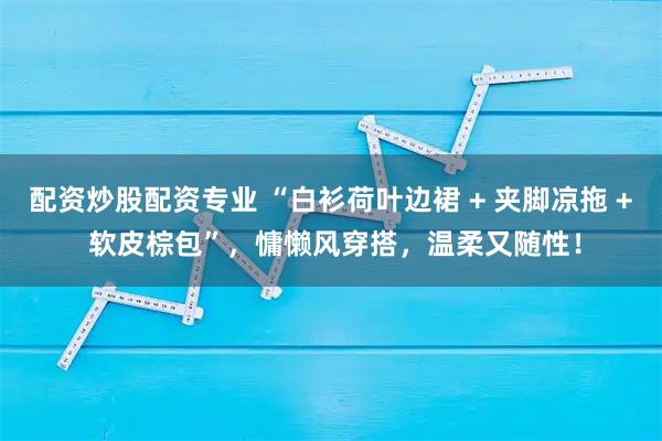 配资炒股配资专业 “白衫荷叶边裙 + 夹脚凉拖 + 软皮棕包”，慵懒风穿搭，温柔又随性！