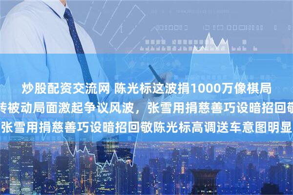 炒股配资交流网 陈光标这波捐1000万像棋局里的反将一军,巧妙扭转被动局面激起争议风波,张雪用捐慈善巧设暗招回敬陈光标高调送车意图明显