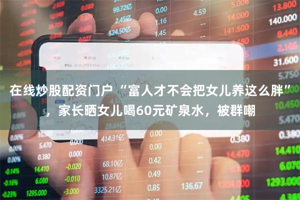 在线炒股配资门户 “富人才不会把女儿养这么胖”，家长晒女儿喝60元矿泉水，被群嘲