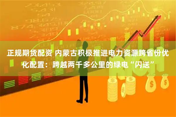 正规期货配资 内蒙古积极推进电力资源跨省份优化配置：跨越两千多公里的绿电“闪送”