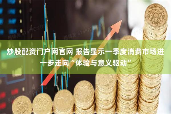 炒股配资门户网官网 报告显示一季度消费市场进一步走向“体验与意义驱动”
