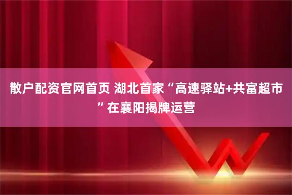 散户配资官网首页 湖北首家“高速驿站+共富超市”在襄阳揭牌运营