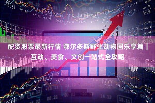 配资股票最新行情 鄂尔多斯野生动物园乐享篇｜互动、美食、文创一站式全攻略