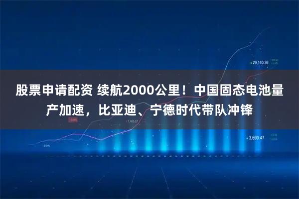股票申请配资 续航2000公里！中国固态电池量产加速，比亚迪、宁德时代带队冲锋