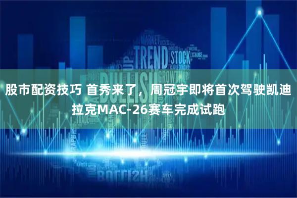 股市配资技巧 首秀来了，周冠宇即将首次驾驶凯迪拉克MAC-26赛车完成试跑