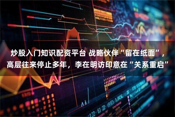 炒股入门知识配资平台 战略伙伴“留在纸面”，高层往来停止多年，李在明访印意在“关系重启”