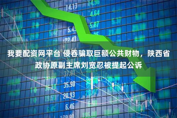 我要配资网平台 侵吞骗取巨额公共财物，陕西省政协原副主席刘宽忍被提起公诉