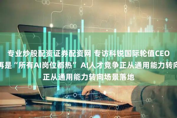 专业炒股配资证券配资网 专访科锐国际轮值CEO曾诚：不再是“所有AI岗位都热” AI人才竞争正从通用能力转向场景落地
