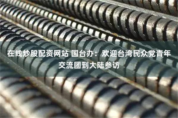 在线炒股配资网站 国台办：欢迎台湾民众党青年交流团到大陆参访