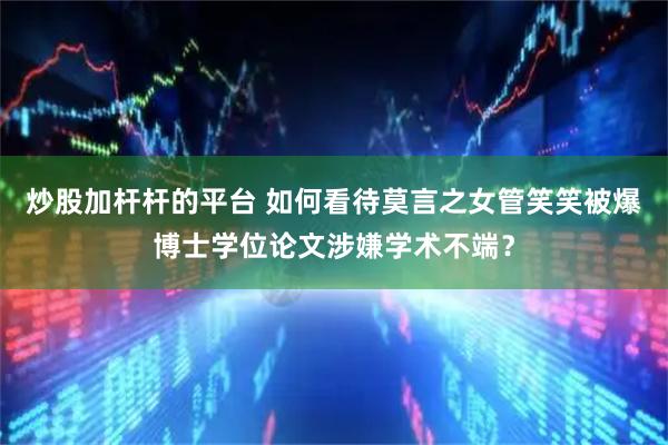 炒股加杆杆的平台 如何看待莫言之女管笑笑被爆博士学位论文涉嫌学术不端？