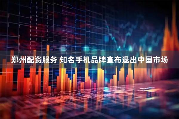 郑州配资服务 知名手机品牌宣布退出中国市场