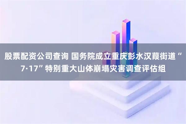 股票配资公司查询 国务院成立重庆彭水汉葭街道“7·17”特别重大山体崩塌灾害调查评估组